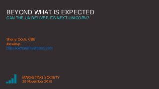 BEYOND WHAT IS EXPECTED
CAN THE UK DELIVER ITS NEXT UNICORN?
Sherry Coutu CBE
#scaleup
http://www.scaleupreport.com
MARKETING SOCIETY
25 November 2015
 