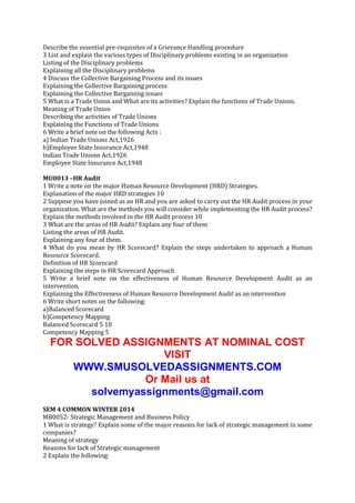 Describe the essential pre-requisites of a Grievance Handling procedure
3 List and explain the various types of Disciplinary problems existing in an organization
Listing of the Disciplinary problems
Explaining all the Disciplinary problems
4 Discuss the Collective Bargaining Process and its issues
Explaining the Collective Bargaining process
Explaining the Collective Bargaining issues
5 What is a Trade Union and What are its activities? Explain the functions of Trade Unions.
Meaning of Trade Union
Describing the activities of Trade Unions
Explaining the Functions of Trade Unions
6 Write a brief note on the following Acts :
a) Indian Trade Unions Act,1926
b)Employee State Insurance Act,1948
Indian Trade Unions Act,1926
Employee State Insurance Act,1948
MU0013 –HR Audit
1 Write a note on the major Human Resource Development (HRD) Strategies.
Explanation of the major HRD strategies 10
2 Suppose you have joined as an HR and you are asked to carry out the HR Audit process in your
organization. What are the methods you will consider while implementing the HR Audit process?
Explain the methods involved in the HR Audit process 10
3 What are the areas of HR Audit? Explain any four of them
Listing the areas of HR Audit.
Explaining any four of them.
4 What do you mean by HR Scorecard? Explain the steps undertaken to approach a Human
Resource Scorecard.
Definition of HR Scorecard
Explaining the steps in HR Scorecard Approach
5 Write a brief note on the effectiveness of Human Resource Development Audit as an
intervention.
Explaining the Effectiveness of Human Resource Development Audit as an intervention
6 Write short notes on the following:
a)Balanced Scorecard
b)Competency Mapping
Balanced Scorecard 5 10
Competency Mapping 5

FOR SOLVED ASSIGNMENTS AT NOMINAL COST
VISIT
WWW.SMUSOLVEDASSIGNMENTS.COM
Or Mail us at
solvemyassignments@gmail.com
SEM 4 COMMON WINTER 2014
MB0052- Strategic Management and Business Policy
1 What is strategy? Explain some of the major reasons for lack of strategic management in some
companies?
Meaning of strategy
Reasons for lack of Strategic management
2 Explain the following:

 