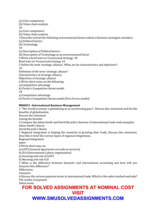 (a) Core competence
(b) Value chain analysis
10
(a) Core competence
(b) Value chain analysis
3 Describe in brief the following environmental factors which a business strategist considers:
(a) Political factors
(b) Technology
10
(a) Description of Political factors
(b) Description of Technology as an environmental factor
4 Write a brief note on Turnaround strategy. 10
Brief note on Turnaround strategy 10
5 Define the term ‘strategic alliance’. What are its characteristics and objectives?
10
Definition of the term ‘strategic alliance’
Characteristics of strategic alliance
Objectives of strategic alliance
6 Write short notes on the following:
a) Competitive advantage
b) Porter’s Competitive threat model
10
a) Competitive advantage
b) Porter’s Competitive threat model (Five Forces model)
MB0053 –International Business Management
1 “The world economy is globalizing at an accelerating pace”. Discuss this statement and list the
benefits of globalization.
Discuss the statement
Listing the benefits
2 Compare the Adam Smith and David Ricardo’s theories of international trade with examples.
Adam Smith’s theory
David Ricardo’s theory
3 Regional integration is helping the countries in growing their trade. Discuss this statement.
Describe in brief the various types of regional integrations.
Regional integration
types
4 Write short note on:
a) GATS (General Agreement on trade in services)
b) ILO (International Labour organization)
a) meaning and role of GATS
b) Meaning and role ILO
5 What is the difference between domestic and international accounting and how will you
measure this difference?
Differences
measures
6 Discuss the various payment terms in international trade. Which is the safest method and why?
The modes of payment
Safest mode

FOR SOLVED ASSIGNMENTS AT NOMINAL COST
VISIT
WWW.SMUSOLVEDASSIGNMENTS.COM

 