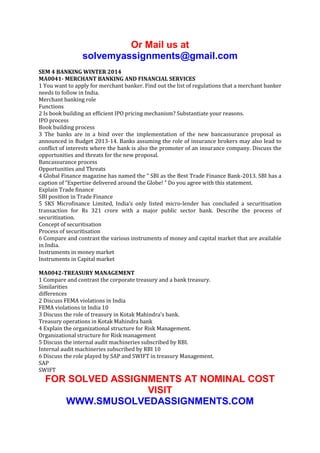 Or Mail us at
solvemyassignments@gmail.com
SEM 4 BANKING WINTER 2014
MA0041- MERCHANT BANKING AND FINANCIAL SERVICES
1 You want to apply for merchant banker. Find out the list of regulations that a merchant banker
needs to follow in India.
Merchant banking role
Functions
2 Is book building an efficient IPO pricing mechanism? Substantiate your reasons.
IPO process
Book building process
3 The banks are in a bind over the implementation of the new bancassurance proposal as
announced in Budget 2013-14. Banks assuming the role of insurance brokers may also lead to
conflict of interests where the bank is also the promoter of an insurance company. Discuss the
opportunities and threats for the new proposal.
Bancassurance process
Opportunities and Threats
4 Global Finance magazine has named the “ SBI as the Best Trade Finance Bank-2013. SBI has a
caption of “Expertise delivered around the Globe! " Do you agree with this statement.
Explain Trade finance
SBI position in Trade Finance
5 SKS Microfinance Limited, India's only listed micro-lender has concluded a securitisation
transaction for Rs 321 crore with a major public sector bank. Describe the process of
securitization.
Concept of securitisation
Process of securitisation
6 Compare and contrast the various instruments of money and capital market that are available
in India.
Instruments in money market
Instruments in Capital market
MA0042-TREASURY MANAGEMENT
1 Compare and contrast the corporate treasury and a bank treasury.
Similarities
differences
2 Discuss FEMA violations in India
FEMA violations in India 10
3 Discuss the role of treasury in Kotak Mahindra’s bank.
Treasury operations in Kotak Mahindra bank
4 Explain the organizational structure for Risk Management.
Organizational structure for Risk management
5 Discuss the internal audit machineries subscribed by RBI.
Internal audit machineries subscribed by RBI 10
6 Discuss the role played by SAP and SWIFT in treasury Management.
SAP
SWIFT

FOR SOLVED ASSIGNMENTS AT NOMINAL COST
VISIT
WWW.SMUSOLVEDASSIGNMENTS.COM

 