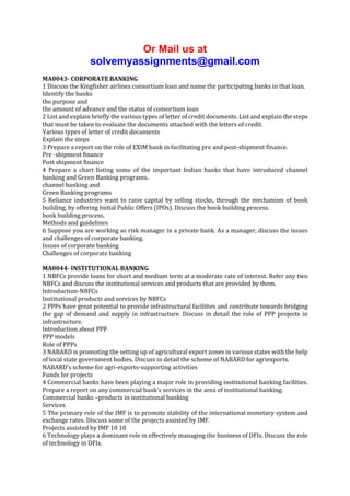 Or Mail us at
solvemyassignments@gmail.com
MA0043- CORPORATE BANKING
1 Discuss the Kingfisher airlines consortium loan and name the participating banks in that loan.
Identify the banks
the purpose and
the amount of advance and the status of consortium loan
2 List and explain briefly the various types of letter of credit documents. List and explain the steps
that must be taken to evaluate the documents attached with the letters of credit.
Various types of letter of credit documents
Explain the steps
3 Prepare a report on the role of EXIM bank in facilitating pre and post-shipment finance.
Pre -shipment finance
Post shipment finance
4 Prepare a chart listing some of the important Indian banks that have introduced channel
banking and Green Banking programs.
channel banking and
Green Banking programs
5 Reliance industries want to raise capital by selling stocks, through the mechanism of book
building, by offering Initial Public Offers (IPOs). Discuss the book building process.
book building process.
Methods and guidelines
6 Suppose you are working as risk manager in a private bank. As a manager, discuss the issues
and challenges of corporate banking.
Issues of corporate banking
Challenges of corporate banking
MA0044- INSTITUTIONAL BANKING
1 NBFCs provide loans for short and medium term at a moderate rate of interest. Refer any two
NBFCs and discuss the institutional services and products that are provided by them.
Introduction-NBFCs
Institutional products and services by NBFCs
2 PPPs have great potential to provide infrastructural facilities and contribute towards bridging
the gap of demand and supply in infrastructure. Discuss in detail the role of PPP projects in
infrastructure.
Introduction about PPP
PPP models
Role of PPPs
3 NABARD is promoting the setting up of agricultural export zones in various states with the help
of local state government bodies. Discuss in detail the scheme of NABARD for agriexports.
NABARD’s scheme for agri-exports-supporting activities
Funds for projects
4 Commercial banks have been playing a major role in providing institutional banking facilities.
Prepare a report on any commercial bank’s services in the area of institutional banking.
Commercial banks –products in institutional banking
Services
5 The primary role of the IMF is to promote stability of the international monetary system and
exchange rates. Discuss some of the projects assisted by IMF.
Projects assisted by IMF 10 10
6 Technology plays a dominant role in effectively managing the business of DFIs. Discuss the role
of technology in DFIs.

 