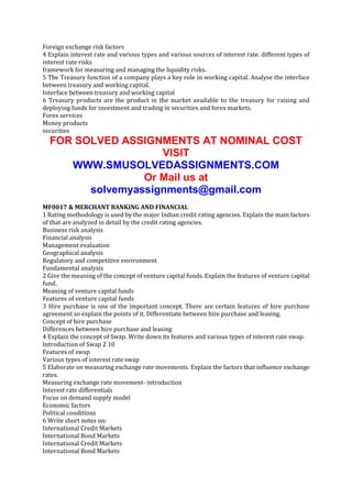 Foreign exchange risk factors
4 Explain interest rate and various types and various sources of interest rate. different types of
interest rate risks
framework for measuring and managing the liquidity risks.
5 The Treasury function of a company plays a key role in working capital. Analyse the interface
between treasury and working capital.
Interface between treasury and working capital
6 Treasury products are the product in the market available to the treasury for raising and
deploying funds for investment and trading in securities and forex markets.
Forex services
Money products
securities

FOR SOLVED ASSIGNMENTS AT NOMINAL COST
VISIT
WWW.SMUSOLVEDASSIGNMENTS.COM
Or Mail us at
solvemyassignments@gmail.com
MF0017 & MERCHANT BANKING AND FINANCIAL
1 Rating methodology is used by the major Indian credit rating agencies. Explain the main factors
of that are analyzed in detail by the credit rating agencies.
Business risk analysis
Financial analysis
Management evaluation
Geographical analysis
Regulatory and competitive environment
Fundamental analysis
2 Give the meaning of the concept of venture capital funds. Explain the features of venture capital
fund.
Meaning of venture capital funds
Features of venture capital funds
3 Hire purchase is one of the important concept. There are certain features of hire purchase
agreement so explain the points of it. Differentiate between hire purchase and leasing.
Concept of hire purchase
Differences between hire purchase and leasing
4 Explain the concept of Swap. Write down its features and various types of interest rate swap.
Introduction of Swap 2 10
Features of swap
Various types of interest rate swap
5 Elaborate on measuring exchange rate movements. Explain the factors that influence exchange
rates.
Measuring exchange rate movement- introduction
Interest rate differentials
Focus on demand supply model
Economic factors
Political conditions
6 Write short notes on:
International Credit Markets
International Bond Markets
International Credit Markets
International Bond Markets

 