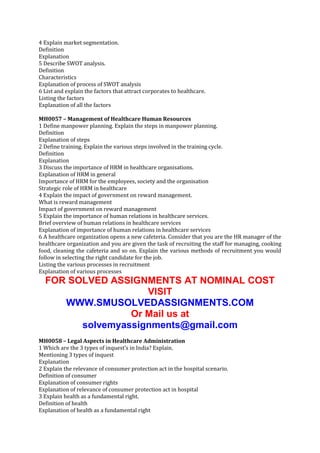 4 Explain market segmentation.
Definition
Explanation
5 Describe SWOT analysis.
Definition
Characteristics
Explanation of process of SWOT analysis
6 List and explain the factors that attract corporates to healthcare.
Listing the factors
Explanation of all the factors
MH0057 – Management of Healthcare Human Resources
1 Define manpower planning. Explain the steps in manpower planning.
Definition
Explanation of steps
2 Define training. Explain the various steps involved in the training cycle.
Definition
Explanation
3 Discuss the importance of HRM in healthcare organisations.
Explanation of HRM in general
Importance of HRM for the employees, society and the organisation
Strategic role of HRM in healthcare
4 Explain the impact of government on reward management.
What is reward management
Impact of government on reward management
5 Explain the importance of human relations in healthcare services.
Brief overview of human relations in healthcare services
Explanation of importance of human relations in healthcare services
6 A healthcare organization opens a new cafeteria. Consider that you are the HR manager of the
healthcare organization and you are given the task of recruiting the staff for managing, cooking
food, cleaning the cafeteria and so on. Explain the various methods of recruitment you would
follow in selecting the right candidate for the job.
Listing the various processes in recruitment
Explanation of various processes

FOR SOLVED ASSIGNMENTS AT NOMINAL COST
VISIT
WWW.SMUSOLVEDASSIGNMENTS.COM
Or Mail us at
solvemyassignments@gmail.com
MH0058 – Legal Aspects in Healthcare Administration
1 Which are the 3 types of inquest’s in India? Explain.
Mentioning 3 types of inquest
Explanation
2 Explain the relevance of consumer protection act in the hospital scenario.
Definition of consumer
Explanation of consumer rights
Explanation of relevance of consumer protection act in hospital
3 Explain health as a fundamental right.
Definition of health
Explanation of health as a fundamental right

 