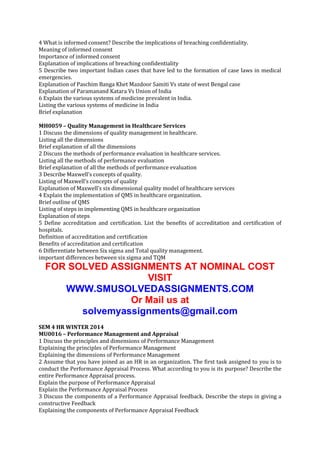 4 What is informed consent? Describe the implications of breaching confidentiality.
Meaning of informed consent
Importance of informed consent
Explanation of implications of breaching confidentiality
5 Describe two important Indian cases that have led to the formation of case laws in medical
emergencies.
Explanation of Paschim Banga Khet Mazdoor Samiti Vs state of west Bengal case
Explanation of Paramanand Katara Vs Union of India
6 Explain the various systems of medicine prevalent in India.
Listing the various systems of medicine in India
Brief explanation
MH0059 – Quality Management in Healthcare Services
1 Discuss the dimensions of quality management in healthcare.
Listing all the dimensions
Brief explanation of all the dimensions
2 Discuss the methods of performance evaluation in healthcare services.
Listing all the methods of performance evaluation
Brief explanation of all the methods of performance evaluation
3 Describe Maxwell’s concepts of quality.
Listing of Maxwell’s concepts of quality
Explanation of Maxwell’s six dimensional quality model of healthcare services
4 Explain the implementation of QMS in healthcare organization.
Brief outline of QMS
Listing of steps in implementing QMS in healthcare organization
Explanation of steps
5 Define accreditation and certification. List the benefits of accreditation and certification of
hospitals.
Definition of accreditation and certification
Benefits of accreditation and certification
6 Differentiate between Six sigma and Total quality management.
important differences between six sigma and TQM

FOR SOLVED ASSIGNMENTS AT NOMINAL COST
VISIT
WWW.SMUSOLVEDASSIGNMENTS.COM
Or Mail us at
solvemyassignments@gmail.com
SEM 4 HR WINTER 2014
MU0016 – Performance Management and Appraisal
1 Discuss the principles and dimensions of Performance Management
Explaining the principles of Performance Management
Explaining the dimensions of Performance Management
2 Assume that you have joined as an HR in an organization. The first task assigned to you is to
conduct the Performance Appraisal Process. What according to you is its purpose? Describe the
entire Performance Appraisal process.
Explain the purpose of Performance Appraisal
Explain the Performance Appraisal Process
3 Discuss the components of a Performance Appraisal feedback. Describe the steps in giving a
constructive Feedback
Explaining the components of Performance Appraisal Feedback

 