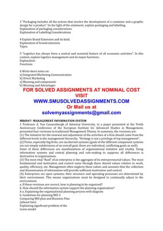 3 “Packaging includes all the actions that involve the development of a container and a graphic
design for a product “.In the light of the statement, explain packaging and labelling.
Explanation of packaging considerations
Explanation of Labelling Considerations
4 Explain Brand Extension and its kind.
Explanation of brand extension
Types
5 “Logistics has always been a central and essential feature of all economic activities”. In this
context, explain logistics management and its major functions.
Explanation
Functions
6 Write short notes on:
a) Integrated Marketing Communication
b) Direct Marketing
a) Meaning and components
b) Meaning and Advantages

FOR SOLVED ASSIGNMENTS AT NOMINAL COST
VISIT
WWW.SMUSOLVEDASSIGNMENTS.COM
Or Mail us at
solvemyassignments@gmail.com
MB0047- MANAGEMENT INFORMATION SYSTEM
1 Professor A. Van Cauwenbergh of Antwerp University, in a paper presented at the Tenth
Anniversary Conference of the European Institute for Advanced Studies in Management,
presented four revisions to traditional Management Theory. In summary, the revisions are:
(1) The initiative for the renewal and adjustment of the activities of a firm should come from the
different levels in the management hierarchy. “Strategy is not a privilege of top management”.
(2) Firms, especially big firms, are incoherent systems (goals of the different component systems
are not simply subdivisions of an overall goal; there are individual, conflicting goals as well).
Some of these differences are manifestations of organizational initiative and vitality. Using
information systems and central planning and rule-making to suppress all differences is
destructive to organizations.
(3) The most vital “fluid” of an enterprise is the aggregate of its entrepreneurial values. The most
fundamental and motivation and control come through these shared values relative to work,
quality, efficiency, etc. Management often neglects these values and assumes that the collection
and dissemination of information will provide sufficient motivation and control.
(4) Enterprises are open systems; their structure and operating processes are determined by
their environment. This means organizations must be designed to continually adjust to the
environment.
a. If these revisions are correct, how is planning to be organized?
b. How should the information system support the planning organization?
A a. Explaining the organizational planning process with diagram
b. Guidelines for planning MIS 2
Comparing MIS plan and Business Plan
(atleast two)
Explaining significant problem of the
Lewis model

 