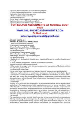 Explaining the Characteristics of successful Change Agents
5 Explain the Behavioural Approach to Individual Change.
Explanation of the Behavioural Approach
6 Write a brief note on the following:
a)Kolb’s Learning Cycle
b)Peter Senge’s framework on Organizational Learning
Explaining the concept of Kolb’s Learning Cycle
Explaining the concept of Peter Senge’s Framework

FOR SOLVED ASSIGNMENTS AT NOMINAL COST
VISIT
WWW.SMUSOLVEDASSIGNMENTS.COM
Or Mail us at
solvemyassignments@gmail.com
SEM 4 OM WINTER 2014
OM 0015 – MAINTENANCE MANAGEMENT
1 Write short notes on the following:
maintenance activities

Program
ementation
2 Explain briefly the functions of maintenance planning. What are the benefits of maintenance
planning?
A Listing and brief description of functions of maintenance planning
Listing of benefits of maintenance planning
3 What are the three stages in the lifecycle management of any machinery? Explain in brief the
Life cycle management system.
diagram(Life cycle management process), examples
4 Effective implementation of maintenance management in Quarta Technologies Quarta
Technologies is a leading manufacturing company in Bhopal. It manufactures six million tubes a
year. Each year, production shuts down for few weeks allowing capital investment projects and
deep maintenance to be performed. These include process changes and a variety of maintenance
activities are executed.
The Challenge
Ramping up to full production capacity after the shut sown was a slow process with attendant
quality issues. The equipments used in this organisation were used for several years before it was
either discarded or replaced with a similar new machine. From the time the equipment were
brought, the production and maintenance personnel accumulated considerable knowledge about
the equipment, the manner in which failures occur and the symptoms that it develops before a
particular failure or malfunctioning happen. The organisation recognised an opportunity to
reduce the quality costs of the annual shutdowns by planning and troubleshooting techniques.
The Solution
The organisation, worked with the plant leadership to improve project and risk management
skills by introducing the common process. A progressive learning was done with respect to
equipment usage and systematically captures many types of information and put to use. One
method was to develop good trouble shooting mechanisms. This mechanism was a structured

 