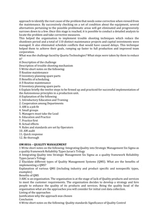 approach to identify the root cause of the problem that needs some correction when viewed from
the maintenance. By successively checking on a set of condition about the equipment, several
alternatives pertaining to the possible problematic areas will get eliminated and progressively
narrows down to a few. Once this stage is reached, it is possible to conduct a detailed analysis to
locate the problem and take corrective measures.
This helped the organisation to implement trouble shooting techniques which reduce the
shutdown period and a total of 110 distinct maintenance projects and capital investments were
managed. It also eliminated schedule conflicts that would have caused delays. This technique
helped them to achieve their goals, ramping up faster to full production and improved team
corporation.
What was the challenge faced by Quarta Technologies? What steps were taken by them to reduce
it?
A Description of the challenge
Description of trouble shooting mechanism
5 Write short notes on the following:

Inventory planning spare parts
6 Explain briefly the twelve steps to be firmed up and practiced for successful implementation of
the Autonomous principles in a production unit.
A Explanation of the following
1. Introductory Education and Training
2. Cooperation among Departments
3. AM is a job fit
4. Small groups
5. Managers must take the Lead
6. Education and Practice
7. Practice first
8. Actual effects
9. Rules and standards are set by Operators
10. AM audit
11. Quick response
12. Be thorough
OM 0016 – QUALITY MANAGEMENT
1 Write short notes on the following: Integrating Quality into Strategic Management Six Sigma as
a quality framework Reliability Types Juran’s Trilogy
A Integrating Quality into Strategic Management Six Sigma as a quality framework Reliability
Types Juran’s Trilogy
2 Elucidate different types of Quality Management Systems (QMS). What are the benefits of
implementing a QMS?
Explanation of various QMS (including industry and product specific and nonspecific types,
examples)
Benefits of QMS
3 ABC is an organisation. The organisation is at the stage of lack of Quality products and services
to meet the customer requirements. The organisation decides to develop a strategy and hire
people to enhance the quality of its products and services. Being the quality head of the
organisation what are the approaches you will consider for initial cost data collection.
Listing of the approaches
Justification why the approach was chosen
Conclusion
4 Write short notes on the following: Quality standards Significance of Quality Control

 