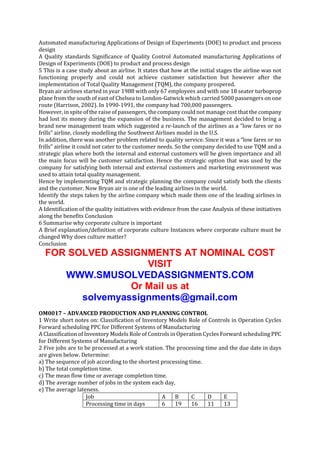 Automated manufacturing Applications of Design of Experiments (DOE) to product and process
design
A Quality standards Significance of Quality Control Automated manufacturing Applications of
Design of Experiments (DOE) to product and process design
5 This is a case study about an airline. It states that how at the initial stages the airline was not
functioning properly and could not achieve customer satisfaction but however after the
implementation of Total Quality Management (TQM), the company prospered.
Bryan air airlines started in year 1988 with only 67 employees and with one 18 seater turboprop
plane from the south of east of Chelsea to London-Gatwick which carried 5000 passengers on one
route (Harrison, 2002). In 1990-1991, the company had 700,000 passengers.
However, in spite of the raise of passengers, the company could not manage cost that the company
had lost its money during the expansion of the business. The management decided to bring a
brand new management team which suggested a re-launch of the airlines as a “low fares or no
frills” airline, closely modelling the Southwest Airlines model in the U.S.
In addition, there was another problem related to quality service. Since it was a “low fares or no
frills” airline it could not cater to the customer needs. So the company decided to use TQM and a
strategic plan where both the internal and external customers will be given importance and all
the main focus will be customer satisfaction. Hence the strategic option that was used by the
company for satisfying both internal and external customers and marketing environment was
used to attain total quality management.
Hence by implementing TQM and strategic planning the company could satisfy both the clients
and the customer. Now Bryan air is one of the leading airlines in the world.
Identify the steps taken by the airline company which made them one of the leading airlines in
the world.
A Identification of the quality initiatives with evidence from the case Analysis of these initiatives
along the benefits Conclusion
6 Summarise why corporate culture is important
A Brief explanation/definition of corporate culture Instances where corporate culture must be
changed Why does culture matter?
Conclusion

FOR SOLVED ASSIGNMENTS AT NOMINAL COST
VISIT
WWW.SMUSOLVEDASSIGNMENTS.COM
Or Mail us at
solvemyassignments@gmail.com
OM0017 – ADVANCED PRODUCTION AND PLANNING CONTROL
1 Write short notes on: Classification of Inventory Models Role of Controls in Operation Cycles
Forward scheduling PPC for Different Systems of Manufacturing
A Classification of Inventory Models Role of Controls in Operation Cycles Forward scheduling PPC
for Different Systems of Manufacturing
2 Five jobs are to be processed at a work station. The processing time and the due date in days
are given below. Determine:
a) The sequence of job according to the shortest processing time.
b) The total completion time.
c) The mean flow time or average completion time.
d) The average number of jobs in the system each day,
e) The average lateness.
Job
A
B
C
D
E
Processing time in days
6
19
16
11
13

 