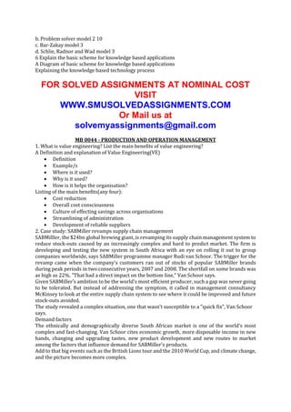 b. Problem solver model 2 10
c. Bar-Zakay model 3
d. Schlie, Radnor and Wad model 3
6 Explain the basic scheme for knowledge based applications
A Diagram of basic scheme for knowledge based applications
Explaining the knowledge based technology process

FOR SOLVED ASSIGNMENTS AT NOMINAL COST
VISIT
WWW.SMUSOLVEDASSIGNMENTS.COM
Or Mail us at
solvemyassignments@gmail.com
MB 0044 - PRODUCTION AND OPERATION MANAGEMENT
1. What is value engineering? List the main benefits of value engineering?
A Definition and explanation of Value Engineering(VE)
 Definition
 Example/s
 Where is it used?
 Why is it used?
 How is it helps the organisation?
Listing of the main benefits(any four):
 Cost reduction
 Overall cost consciousness
 Culture of effecting savings across organisations
 Streamlining of administration
 Development of reliable suppliers
2. Case study: SABMiller revamps supply chain management
SABMilller, the $24bn global brewing giant, is revamping its supply chain management system to
reduce stock-outs caused by an increasingly complex and hard to predict market. The firm is
developing and testing the new system in South Africa with an eye on rolling it out to group
companies worldwide, says SABMiller programme manager Rudi van Schoor. The trigger for the
revamp came when the company's customers ran out of stocks of popular SABMiller brands
during peak periods in two consecutive years, 2007 and 2008. The shortfall on some brands was
as high as 22%. "That had a direct impact on the bottom line," Van Schoor says.
Given SABMiller's ambition to be the world's most efficient producer, such a gap was never going
to be tolerated. But instead of addressing the symptom, it called in management consultancy
McKinsey to look at the entire supply chain system to see where it could be improved and future
stock-outs avoided.
The study revealed a complex situation, one that wasn't susceptible to a "quick fix", Van Schoor
says.
Demand factors
The ethnically and demographically diverse South African market is one of the world's most
complex and fast-changing. Van Schoor cites economic growth, more disposable income in new
hands, changing and upgrading tastes, new product development and new routes to market
among the factors that influence demand for SABMiller's products.
Add to that big events such as the British Lions tour and the 2010 World Cup, and climate change,
and the picture becomes more complex.

 
