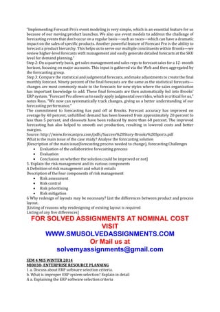 “Implementing Forecast Pro’s event modeling is very simple, which is an essential feature for us
because of our moving product launches. We also use event models to address the challenge of
forecasting events that don’t occur on a regular basis—such as races—which can have a dramatic
impact on the sales of specific products. Another powerful feature of Forecast Pro is the ability to
forecast a product hierarchy. This helps us to serve our multiple constituents within Brooks—we
review higher-level forecasts with management and easily generate detailed forecasts at the SKU
level for demand planning.”
Step 2: On a quarterly basis, get sales management and sales reps to forecast sales for a 12- month
horizon, focusing on major accounts. This input is gathered via the Web and then aggregated by
the forecasting group.
Step 3: Compare the statistical and judgmental forecasts, and make adjustments to create the final
monthly forecast. Ninety percent of the final forecasts are the same as the statistical forecasts—
changes are most commonly made to the forecasts for new styles where the sales organization
has important knowledge to add. These final forecasts are then automatically fed into Brooks’
ERP system. “Forecast Pro allows us to easily apply judgmental overrides, which is critical for us,”
notes Ross. “We now can systematically track changes, giving us a better understanding of our
forecasting performance.”
The commitment to forecasting has paid off at Brooks. Forecast accuracy has improved on
average by 40 percent, unfulfilled demand has been lowered from approximately 20 percent to
less than 5 percent, and closeouts have been reduced by more than 60 percent. The improved
forecasting has also helped to smooth out production, resulting in lowered costs and better
margins.
Source: http://www.forecastpro.com/pdfs/Success%20Story-Brooks%20Sports.pdf
What is the main issue of the case study? Analyse the forecasting solution
[Description of the main issue(forecasting process needed to change), forecasting Challenges
 Evaluation of the collaborative forecasting process
 Evaluation
 Conclusion on whether the solution could be improved or not]
5. Explain the risk management and its various components
A Definition of risk management and what it entails
Description of the four components of risk management
 Risk assessment
 Risk control
 Risk prioritising
 Risk mitigation
6 Why redesign of layouts may be necessary? List the differences between product and process
layout.
[Listing of reasons why resdesigning of existing layout is required
Listing of any five differences]

FOR SOLVED ASSIGNMENTS AT NOMINAL COST
VISIT
WWW.SMUSOLVEDASSIGNMENTS.COM
Or Mail us at
solvemyassignments@gmail.com
SEM 4 MIS WINTER 2014
MI0038- ENTERPRISE RESOURCE PLANNING
1 a. Discuss about ERP software selection criteria.
b. What is improper ERP system selection? Explain in detail
A a. Explaining the ERP software selection criteria

 