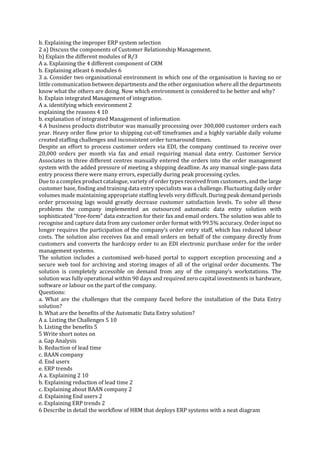 b. Explaining the improper ERP system selection
2 a) Discuss the components of Customer Relationship Management.
b) Explain the different modules of R/3
A a. Explaining the 4 different component of CRM
b. Explaining atleast 6 modules 6
3 a. Consider two organisational environment in which one of the organisation is having no or
little communication between departments and the other organisation where all the departments
know what the others are doing. Now which environment is considered to be better and why?
b. Explain integrated Management of integration.
A a. identifying which environment 2
explaining the reasons 4 10
b. explanation of integrated Management of information
4 A business products distributor was manually processing over 300,000 customer orders each
year. Heavy order flow prior to shipping cut-off timeframes and a highly variable daily volume
created staffing challenges and inconsistent order turnaround times.
Despite an effort to process customer orders via EDI, the company continued to receive over
20,000 orders per month via fax and email requiring manual data entry. Customer Service
Associates in three different centres manually entered the orders into the order management
system with the added pressure of meeting a shipping deadline. As any manual single-pass data
entry process there were many errors, especially during peak processing cycles.
Due to a complex product catalogue, variety of order types received from customers, and the large
customer base, finding and training data entry specialists was a challenge. Fluctuating daily order
volumes made maintaining appropriate staffing levels very difficult. During peak demand periods
order processing lags would greatly decrease customer satisfaction levels. To solve all these
problems the company implemented an outsourced automatic data entry solution with
sophisticated “free-form” data extraction for their fax and email orders. The solution was able to
recognise and capture data from any customer order format with 99.5% accuracy. Order input no
longer requires the participation of the company’s order entry staff, which has reduced labour
costs. The solution also receives fax and email orders on behalf of the company directly from
customers and converts the hardcopy order to an EDI electronic purchase order for the order
management systems.
The solution includes a customised web-based portal to support exception processing and a
secure web tool for archiving and storing images of all of the original order documents. The
solution is completely accessible on demand from any of the company’s workstations. The
solution was fully operational within 90 days and required zero capital investments in hardware,
software or labour on the part of the company.
Questions:
a. What are the challenges that the company faced before the installation of the Data Entry
solution?
b. What are the benefits of the Automatic Data Entry solution?
A a. Listing the Challenges 5 10
b. Listing the benefits 5
5 Write short notes on
a. Gap Analysis
b. Reduction of lead time
c. BAAN company
d. End users
e. ERP trends
A a. Explaining 2 10
b. Explaining reduction of lead time 2
c. Explaining about BAAN company 2
d. Explaining End users 2
e. Explaining ERP trends 2
6 Describe in detail the workflow of HRM that deploys ERP systems with a neat diagram

 