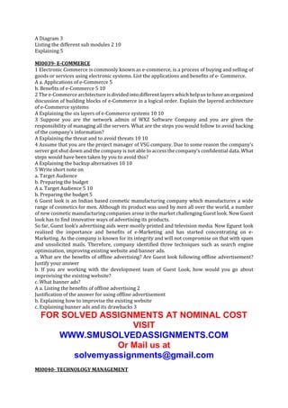 A Diagram 3
Listing the different sub modules 2 10
Explaining 5
MI0039- E-COMMERCE
1 Electronic Commerce is commonly known as e-commerce, is a process of buying and selling of
goods or services using electronic systems. List the applications and benefits of e- Commerce.
A a. Applications of e-Commerce 5
b. Benefits of e-Commerce 5 10
2 The e-Commerce architecture is divided into different layers which help us to have an organized
discussion of building blocks of e-Commerce in a logical order. Explain the layered architecture
of e-Commerce systems
A Explaining the six layers of e-Commerce systems 10 10
3 Suppose you are the network admin of WXZ Software Company and you are given the
responsibility of managing all the servers. What are the steps you would follow to avoid hacking
of the company’s information?
A Explaining the threat and to avoid threats 10 10
4 Assume that you are the project manager of VSG company. Due to some reason the company’s
server got shut down and the company is not able to access the company’s confidential data. What
steps would have been taken by you to avoid this?
A Explaining the backup alternatives 10 10
5 Write short note on
a. Target Audience
b. Preparing the budget
A a. Target Audience 5 10
b. Preparing the budget 5
6 Guest look is an Indian based cosmetic manufacturing company which manufactures a wide
range of cosmetics for men. Although its product was used by men all over the world, a number
of new cosmetic manufacturing companies arose in the market challenging Guest look. Now Guest
look has to find innovative ways of advertising its products.
So far, Guest look’s advertising aids were mostly printed and television media. Now Eguest look
realized the importance and benefits of e-Marketing and has started concentrating on eMarketing. As the company is known for its integrity and will not compromise on that with spam
and unsolicited mails. Therefore, company identified three techniques such as search engine
optimization, improving existing website and banner ads.
a. What are the benefits of offline advertising? Are Guest look following offline advertisement?
Justify your answer
b. If you are working with the development team of Guest Look, how would you go about
improvising the existing website?
c. What banner ads?
A a. Listing the benefits of offline advertising 2
Justification of the answer for using offline advertisement
b. Explaining how to improvise the existing website
c. Explaining banner ads and its drawbacks 3

FOR SOLVED ASSIGNMENTS AT NOMINAL COST
VISIT
WWW.SMUSOLVEDASSIGNMENTS.COM
Or Mail us at
solvemyassignments@gmail.com
MI0040- TECHNOLOGY MANAGEMENT

 