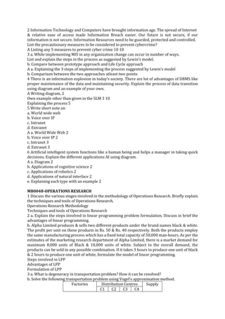 2 Information Technology and Computers have brought information age. The spread of Internet
& relative ease of access made Information Breach easier. Our future is not secure, if our
information is not secure. Information Resources need to be guarded, protected and controlled.
List the precautionary measures to be considered to prevent cybercrime?
A Listing any 5 measures to prevent cyber crime 10 10
3 a. While implementing MIS in any organization change can occur in number of ways.
List and explain the steps in the process as suggested by Lewin’s model.
b. Compare between prototype approach and Life Cycle approach
A a. Explaining the 3 steps of implementing the process suggested by Lewin’s model
b. Comparison between the two approaches atleast two points
4 There is an information explosion in today’s society. There are lot of advantages of DBMS like
proper maintenance of the data and maintaining security. Explain the process of data transition
using diagram and an example of your own.
A Writing diagram, 2
Own example other than given in the SLM 3 10
Explaining the process 5
5 Write short note on
a. World wide web
b. Voice over IP
c. Intranet
d. Extranet
A a. World Wide Web 2
b. Voice over IP 2
c. Intranet 3
d. Extranet 3
6 Artificial intelligent system functions like a human being and helps a manager in taking quick
decisions. Explain the different applications AI using diagram.
A a. Diagram 2
b. Applications of cognitive science 2
c. Applications of robotics 2
d. Applications of natural interface 2
e. Explaining each type with an example 2
MB0048-OPERATIONS RESEARCH
1 Discuss the various stages involved in the methodology of Operations Research. Briefly explain
the techniques and tools of Operations Research.
Operations Research Methodology
Techniques and tools of Operations Research
2 a. Explain the steps involved in linear programming problem formulation. Discuss in brief the
advantages of linear programming.
b. Alpha Limited produces & sells two different products under the brand names black & white.
The profit per unit on these products in Rs. 50 & Rs. 40 respectively. Both the products employ
the same manufacturing process which has a fixed total capacity of 50,000 man-hours. As per the
estimates of the marketing research department of Alpha Limited, there is a market demand for
maximum 8,000 units of Black & 10,000 units of white. Subject to the overall demand, the
products can be sold in any possible combination. If it takes 3 hours to produce one unit of black
& 2 hours to produce one unit of white, formulate the model of linear programming.
Steps involved in LPP
Advantages of LPP
Formulation of LPP
3 a. What is degeneracy in transportation problem? How it can be resolved?
b. Solve the following transportation problem using Vogel’s approximation method.
Factories
Distribution Centres
Supply
C1
C2
C3
C4

 
