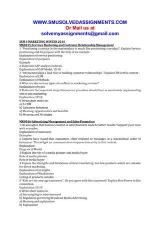 WWW.SMUSOLVEDASSIGNMENTS.COM
Or Mail us at
solvemyassignments@gmail.com
SEM 4 MARKETING WINTER 2014
MK0015-Services Marketing and Customer Relationship Management
1 “Positioning a service in the marketplace is much like positioning a product”. Explain Service
positioning and its purpose with the help of an example.
Explanation of service positioning
Explanation of purposes
Example
2 Elaborate GAP analysis in detail.
Explanation of GAP Model. 10 10
3 “Interaction plays a lead role in building customer relationships”. Explain CIM in this context.
Explanation of CIM
Explanation of Methods
4 What are the various types of conflicts in marketing services?
Explanation of types
5 Elaborate the important steps that service providers should bear in mind while implementing
one to one marketing.
Explanation 10 10
6 Write short notes on:
a) E-CRM
b) Customer Retention
a) Meaning, opportunities and benefits
b) Meaning and Strategies
MK0016-Advertising Management and Sales Promotion
1 Do you agree that humour content in advertisement leads to better results? Support your view
with examples.
Explanation of statement
Examples
2 Experts have found that consumers often respond to messages in a hierarchical order of
behaviour. Throw light on communication response hierarchy in this context.
Explanation
Diagram of Model
3 Explain the role of a media planner and media buyer.
Role of media planner
Role of media buyer
4 Explain the strengths and limitations of direct marketing. List few products which are suitable
for direct marketing.
Explanation of strengths
Explanation of Weaknesses
Listing of products suitable
5 “Kids are the new age customers”. Do you agree with this statement? Explain Brat Power in this
connection.
Explanation 10 10
6 Write short notes on:
a) Stereotyping in advertisement
b) Regulation governing Broadcast Media Advertising
a) Meaning and explanation
b) Explanation

 