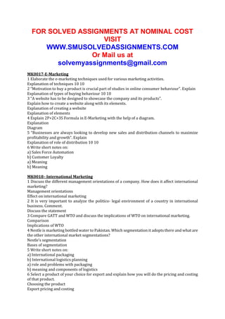 FOR SOLVED ASSIGNMENTS AT NOMINAL COST
VISIT
WWW.SMUSOLVEDASSIGNMENTS.COM
Or Mail us at
solvemyassignments@gmail.com
MK0017-E-Marketing
1 Elaborate the e-marketing techniques used for various marketing activities.
Explanation of techniques 10 10
2 “Motivation to buy a product is crucial part of studies in online consumer behaviour”. Explain
Explanation of types of buying behaviour 10 10
3 “A website has to be designed to showcase the company and its products”.
Explain how to create a website along with its elements.
Explanation of creating a website
Explanation of elements
4 Explain 2P+2C+3S Formula in E-Marketing with the help of a diagram.
Explanation
Diagram
5 “Businesses are always looking to develop new sales and distribution channels to maximize
profitability and growth”. Explain
Explanation of role of distribution 10 10
6 Write short notes on:
a) Sales Force Automation
b) Customer Loyalty
a) Meaning
b) Meaning
MK0018– International Marketing
1 Discuss the different management orientations of a company. How does it affect international
marketing?
Management orientations
Effect on international marketing
2 It is very important to analyze the politico- legal environment of a country in international
business. Comment.
Discuss the statement
3 Compare GATT and WTO and discuss the implications of WTO on international marketing.
Comparison
Implications of WTO
4 Nestle is marketing bottled water to Pakistan. Which segmentation it adopts there and what are
the other international market segmentations?
Nestle’s segmentation
Bases of segmentation
5 Write short notes on:
a) International packaging
b) International logistics planning
a) role and problems with packaging
b) meaning and components of logistics
6 Select a product of your choice for export and explain how you will do the pricing and costing
of that product.
Choosing the product
Export pricing and costing

 