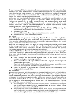 Several years ago, AMS developed an internal project management system called Project in a Box.
Based on Lotus Notes, the homegrown system was becoming inefficient and costly to operate,
particularly because it was designed as a standalone, non-collaborative product. When a new
consulting project was set up, a new instance of the database was created, leading to a chaotic
system with literally hundreds of separate databases.
Without any kind of centralised information sharing, it was difficult to use information from one
project on another project. The system also prevented AMS’s managers from viewing
companywide metrics, such as project completion rates and whether projects were being
completed on time and on budget. AMS’s executives needed a system to allow them to have a
portfolio view of the health of the company’s projects in progress. A collaborative project
management system would allow AMS managers to:
 Measure project performance and Earned Value Metrics (EVM) allowing for
improvements in on-time and on-budget delivery to customers
 Standardise processes
 Understand the impact of task dependencies within complex projects
 Share information across different product lines
The strategy
Many AMS project managers were already using Microsoft Project as a desktop application,
developing project plans and Work Breakdown Structures (WBS) on their individual PCs.
However, these individual installations were not networked together and did not feed critical
project performance information to executives.
Therefore, in October 2002, when AMS began the vendor selection process for a company-wide
project management solution, Microsoft Project was the natural choice, both because many
internal users were already experienced with the application’s scheduling and planning
functionality and because Microsoft offered the best price point.
In March 2003, AMS chose Microsoft as its project management software vendor and began a pilot
programme. In June 2003, AMS selected the public sector product engineering group as the first
department to begin the pilot programme. AMS divided this initial pilot programme into four
distinct phases:
 Phase 1: In early July, AMS installed Microsoft Project for and trained 15-20 project
managers working on a common product line.
 Phase 2: In late August, AMS expanded the installation to 170 people in another product
line within the same group.
 Phase 3: In late September, AMS rolled out Project’s decision support capabilities to ten
executives, allowing them to mine data for reporting purposes.
 Phase 4: If the pilot is successful, AMS will expand the Project programme to 4,000 Users
Companywide in a staged rollout.
Key benefit areas
With the pilot programme well under way, AMS is already seeing benefits from Microsoft Project.
The system has helped AMS to meet its goal of creating a more collaborative project management
system that allows managers to view metrics and create schedules with a view of resources across
projects and across the entire organisation. The collaborative nature of Microsoft Project Server
allows team members, team leaders, and project managers to complete EVM reporting more
quickly, leading to more available time for billable hours. The quantifiable benefits from the
Microsoft Project deployment include:
 Productivity gains from automated weekly reporting process. Consultants and developers
now spend less time each week creating weekly status and performance reports, leading
directly to more time available for billable hours.
 Productivity gains from automated EVM analysis. Team leaders and project managers
now spend less time processing and analysing status and performance reports from team
members, allowing them to also have more time available for billable hours.

 