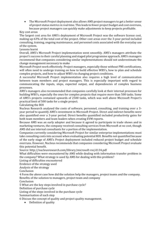 

The Microsoft Project deployment also allows AMS project managers to get a better sense
of project status metrics in real time. This leads to fewer project budget and cost overruns,
because project managers can quickly make adjustments to keep projects profitable.
Key cost areas
The largest cost area for AMS’s deployment of Microsoft Project was the software license cost,
making up 63% of the total cost of the project. Other cost areas over the 3-year period included
consulting, training, ongoing maintenance, and personnel costs associated with the everyday use
of the system.
Lessons learnt
Overall, AMS’s Microsoft Project implementation went smoothly. AMS’s managers attribute the
project’s success to their careful planning and staged pilot programme approach. AMS’s managers
recommend that companies considering similar implementations should not underestimate the
change management necessary to make
Microsoft Project work effectively. Project managers, especially those without PMI certifications,
will often need to undergo training on how to build effective WBS’s, how to plan and schedule
complex projects, and how to adjust WBS’s to changing project conditions.
A successful Microsoft Project implementation also requires a high level of communication
between team members and project managers. This is especially important with regard to
communicating the inputs, steps, expected output, and dependencies of complex business
processes.
AMS’s managers also recommended that companies carefully look at their internal processes for
building WBS’s, especially the ones for complex projects that require more than 500 tasks. Some
of AMS’s projects contained upwards of 2500 tasks, which was well above Microsoft Project’s
practical limit of 500 tasks for a single project.
Calculating the ROI
Nucleus Research analysed the costs of software, personnel, consulting, and training over a 3year period to quantify AMS’s investment in Microsoft Project. Direct and indirect benefits were
also quantified over a 3-year period. Direct benefits quantified included productivity gains for
both team members and team leaders when creating EVM reports.
Because AMS was an early adopter and because it agreed to participate in trade shows and in
marketing ventures, the company received consulting services from Microsoft at no cost, though
AMS did use internal consultants for a portion of the implementation.
Companies currently considering Microsoft Project for similar enterprise implementations must
take consulting costs into account when evaluating potential ROI. Benefits not quantified because
of the early stage of AMS’s Project deployment included reduced project budget and schedule
overruns. However, Nucleus recommends that companies considering Microsoft Project evaluate
this potential benefit.
Source: http://nucleusresearch.com/library/microsoft-roi/d134.pdf
What difficulties were encountered by AMS while dealing with information transfer problem in
the company? What strategy is used by AMS for dealing with this problem?
Listing of difficulties encountered
Evidence of the strategy used
Analysis of the strategy
Conclusion
4 Form the above case how did the solution help the managers, project teams and the company.
Benefits of the solution to managers, project team and company
Conclusion
5 What are the key steps involved in purchase cycle?
Definition of purchase cycle
Listing of the steps involved in the purchase cycle
Summarisation of each step
6 Discuss the concept of quality and project quality management.
 Definition of quality

 