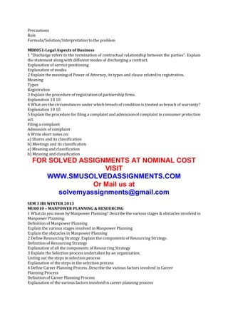 Precautions
Role
Formula/Solution/Interpretation to the problem
MB0051-Legal Aspects of Business
1 “Discharge refers to the termination of contractual relationship between the parties”. Explain
the statement along with different modes of discharging a contract.
Explanation of service positioning
Explanation of modes
2 Explain the meaning of Power of Attorney, its types and clause related to registration.
Meaning
Types
Registration
3 Explain the procedure of registration of partnership firms.
Explanation 10 10
4 What are the circumstances under which breach of condition is treated as breach of warranty?
Explanation 10 10
5 Explain the procedure for filing a complaint and admission of complaint in consumer protection
act.
Filing a complaint
Admission of complaint
6 Write short notes on:
a) Shares and its classification
b) Meetings and its classification
a) Meaning and classification
b) Meaning and classification

FOR SOLVED ASSIGNMENTS AT NOMINAL COST
VISIT
WWW.SMUSOLVEDASSIGNMENTS.COM
Or Mail us at
solvemyassignments@gmail.com
SEM 3 HR WINTER 2013
MU0010 – MANPOWER PLANNING & RESOURCING
1 What do you mean by Manpower Planning? Describe the various stages & obstacles involved in
Manpower Planning.
Definition of Manpower Planning
Explain the various stages involved in Manpower Planning
Explain the obstacles in Manpower Planning
2 Define Resourcing Strategy. Explain the components of Resourcing Strategy.
Definition of Resourcing Strategy
Explanation of all the components of Resourcing Strategy
3 Explain the Selection process undertaken by an organization.
Listing out the steps in selection process
Explanation of the steps in the selection process
4 Define Career Planning Process .Describe the various factors involved in Career
Planning Process
Definition of Career Planning Process
Explanation of the various factors involved in career planning process

 