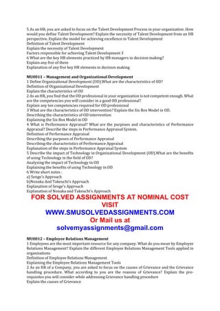 5 As an HR, you are asked to focus on the Talent Development Process in your organization .How
would you define Talent Development? Explain the necessity of Talent Development from an HR
perspective. Explain the model for achieving excellence in Talent Development
Definition of Talent Development
Explain the necessity of Talent Development
Factors responsible for achieving Talent Development 3
6 What are the key HR elements practiced by HR managers in decision making?
Explain any five of them
Explanation of any five key HR elements in decision making
MU0011 – Management and Organizational Development
1 Define Organizational Development (OD).What are the characteristics of OD?
Definition of Organizational Development
Explain the characteristics of OD
2 As an HR, you find that the OD professional in your organization is not competent enough. What
are the competencies you will consider in a good OD professional?
Explain any ten competencies required for OD professional
3 What are the characteristics of OD intervention? Explain the Six Box Model in OD.
Describing the characteristics of OD intervention
Explaining the Six Box Model in OD
4 What is Performance Appraisal? What are the purposes and characteristics of Performance
Appraisal? Describe the steps in Performance Appraisal System.
Definition of Performance Appraisal
Describing the purposes of Performance Appraisal
Describing the characteristics of Performance Appraisal
Explanation of the steps in Performance Appraisal System
5 Describe the impact of Technology in Organizational Development (OD).What are the benefits
of using Technology in the field of OD?
Analyzing the impact of Technology in OD
Explaining the benefits of using Technology in OD
6 Write short notes :
a) Senge’s Approach
b)Nonaka And Takeuchi’s Approach
Explanation of Senge’s Approach
Explanation of Nonaka and Takeuchi’s Approach

FOR SOLVED ASSIGNMENTS AT NOMINAL COST
VISIT
WWW.SMUSOLVEDASSIGNMENTS.COM
Or Mail us at
solvemyassignments@gmail.com
MU0012 – Employee Relations Management
1 Employees are the most important resource for any company. What do you mean by Employee
Relations Management? Explain the different Employee Relations Management Tools applied in
organizations
Definition of Employee Relations Management
Explaining the Employee Relations Management Tools
2 As an HR of a Company, you are asked to focus on the causes of Grievance and the Grievance
handling procedure. What according to you are the reasons of Grievance? Explain the prerequisites you will consider while addressing Grievance handling procedure
Explain the causes of Grievance

 