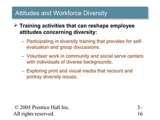 © 2005 Prentice Hall Inc.
All rights reserved.
3–
16
Attitudes and Workforce DiversityAttitudes and Workforce Diversity
 Training activities that can reshape employee
attitudes concerning diversity:
– Participating in diversity training that provides for self-
evaluation and group discussions.
– Volunteer work in community and social serve centers
with individuals of diverse backgrounds.
– Exploring print and visual media that recount and
portray diversity issues.
 
