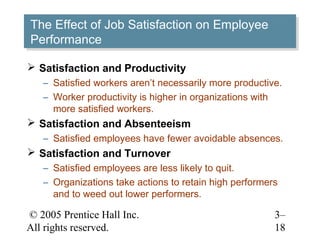© 2005 Prentice Hall Inc.
All rights reserved.
3–
18
The Effect of Job Satisfaction on Employee
Performance
The Effect of Job Satisfaction on Employee
Performance
 Satisfaction and Productivity
– Satisfied workers aren’t necessarily more productive.
– Worker productivity is higher in organizations with
more satisfied workers.
 Satisfaction and Absenteeism
– Satisfied employees have fewer avoidable absences.
 Satisfaction and Turnover
– Satisfied employees are less likely to quit.
– Organizations take actions to retain high performers
and to weed out lower performers.
 