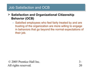 © 2005 Prentice Hall Inc.
All rights reserved.
3–
20
Job Satisfaction and OCBJob Satisfaction and OCB
 Satisfaction and Organizational Citizenship
Behavior (OCB)
– Satisfied employees who feel fairly treated by and are
trusting of the organization are more willing to engage
in behaviors that go beyond the normal expectations of
their job.
 