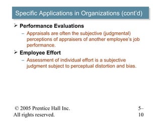 © 2005 Prentice Hall Inc.
All rights reserved.
5–
10
Specific Applications in Organizations (cont’d)Specific Applications in Organizations (cont’d)
 Performance Evaluations
– Appraisals are often the subjective (judgmental)
perceptions of appraisers of another employee’s job
performance.
 Employee Effort
– Assessment of individual effort is a subjective
judgment subject to perceptual distortion and bias.
 