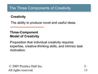 © 2005 Prentice Hall Inc.
All rights reserved.
5–
13
The Three Components of CreativityThe Three Components of Creativity
Creativity
The ability to produce novel and useful ideas.
Three-Component
Model of Creativity
Proposition that individual creativity requires
expertise, creative-thinking skills, and intrinsic task
motivation.
 