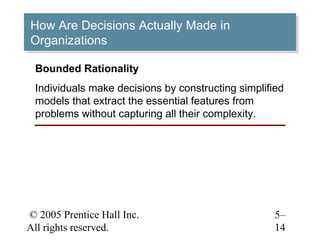 © 2005 Prentice Hall Inc.
All rights reserved.
5–
14
How Are Decisions Actually Made in
Organizations
How Are Decisions Actually Made in
Organizations
Bounded Rationality
Individuals make decisions by constructing simplified
models that extract the essential features from
problems without capturing all their complexity.
 