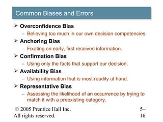 © 2005 Prentice Hall Inc.
All rights reserved.
5–
16
Common Biases and ErrorsCommon Biases and Errors
 Overconfidence Bias
– Believing too much in our own decision competencies.
 Anchoring Bias
– Fixating on early, first received information.
 Confirmation Bias
– Using only the facts that support our decision.
 Availability Bias
– Using information that is most readily at hand.
 Representative Bias
– Assessing the likelihood of an occurrence by trying to
match it with a preexisting category.
 