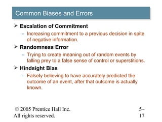 © 2005 Prentice Hall Inc.
All rights reserved.
5–
17
Common Biases and ErrorsCommon Biases and Errors
 Escalation of Commitment
– Increasing commitment to a previous decision in spite
of negative information.
 Randomness Error
– Trying to create meaning out of random events by
falling prey to a false sense of control or superstitions.
 Hindsight Bias
– Falsely believing to have accurately predicted the
outcome of an event, after that outcome is actually
known.
 
