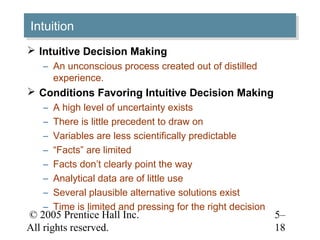 © 2005 Prentice Hall Inc.
All rights reserved.
5–
18
IntuitionIntuition
 Intuitive Decision Making
– An unconscious process created out of distilled
experience.
 Conditions Favoring Intuitive Decision Making
– A high level of uncertainty exists
– There is little precedent to draw on
– Variables are less scientifically predictable
– “Facts” are limited
– Facts don’t clearly point the way
– Analytical data are of little use
– Several plausible alternative solutions exist
– Time is limited and pressing for the right decision
 