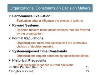 © 2005 Prentice Hall Inc.
All rights reserved.
5–
19
Organizational Constraints on Decision MakersOrganizational Constraints on Decision Makers
 Performance Evaluation
– Evaluation criteria influence the choice of actions.
 Reward Systems
– Decision makers make action choices that are favored
by the organization.
 Formal Regulations
– Organizational rules and policies limit the alternative
choices of decision makers.
 System-imposed Time Constraints
– Organizations require decisions by specific deadlines.
 Historical Precedents
– Past decisions influence current decisions.
 