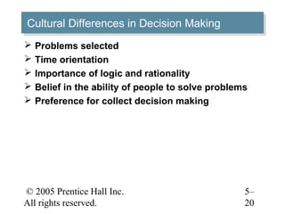 © 2005 Prentice Hall Inc.
All rights reserved.
5–
20
Cultural Differences in Decision MakingCultural Differences in Decision Making
 Problems selected
 Time orientation
 Importance of logic and rationality
 Belief in the ability of people to solve problems
 Preference for collect decision making
 