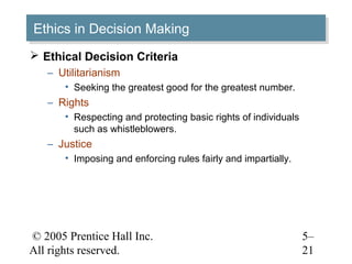 © 2005 Prentice Hall Inc.
All rights reserved.
5–
21
Ethics in Decision MakingEthics in Decision Making
 Ethical Decision Criteria
– Utilitarianism
• Seeking the greatest good for the greatest number.
– Rights
• Respecting and protecting basic rights of individuals
such as whistleblowers.
– Justice
• Imposing and enforcing rules fairly and impartially.
 