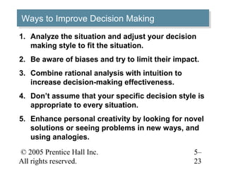 © 2005 Prentice Hall Inc.
All rights reserved.
5–
23
Ways to Improve Decision MakingWays to Improve Decision Making
1. Analyze the situation and adjust your decision
making style to fit the situation.
2. Be aware of biases and try to limit their impact.
3. Combine rational analysis with intuition to
increase decision-making effectiveness.
4. Don’t assume that your specific decision style is
appropriate to every situation.
5. Enhance personal creativity by looking for novel
solutions or seeing problems in new ways, and
using analogies.
 