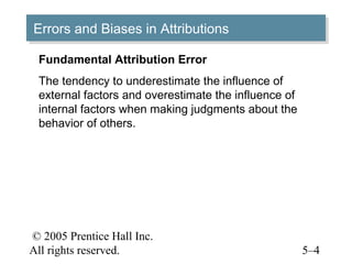 © 2005 Prentice Hall Inc.
All rights reserved. 5–4
Errors and Biases in AttributionsErrors and Biases in Attributions
Fundamental Attribution Error
The tendency to underestimate the influence of
external factors and overestimate the influence of
internal factors when making judgments about the
behavior of others.
 