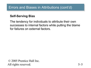 © 2005 Prentice Hall Inc.
All rights reserved. 5–5
Errors and Biases in Attributions (cont’d)Errors and Biases in Attributions (cont’d)
Self-Serving Bias
The tendency for individuals to attribute their own
successes to internal factors while putting the blame
for failures on external factors.
 
