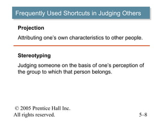 © 2005 Prentice Hall Inc.
All rights reserved. 5–8
Frequently Used Shortcuts in Judging OthersFrequently Used Shortcuts in Judging Others
Projection
Attributing one’s own characteristics to other people.
Stereotyping
Judging someone on the basis of one’s perception of
the group to which that person belongs.
 