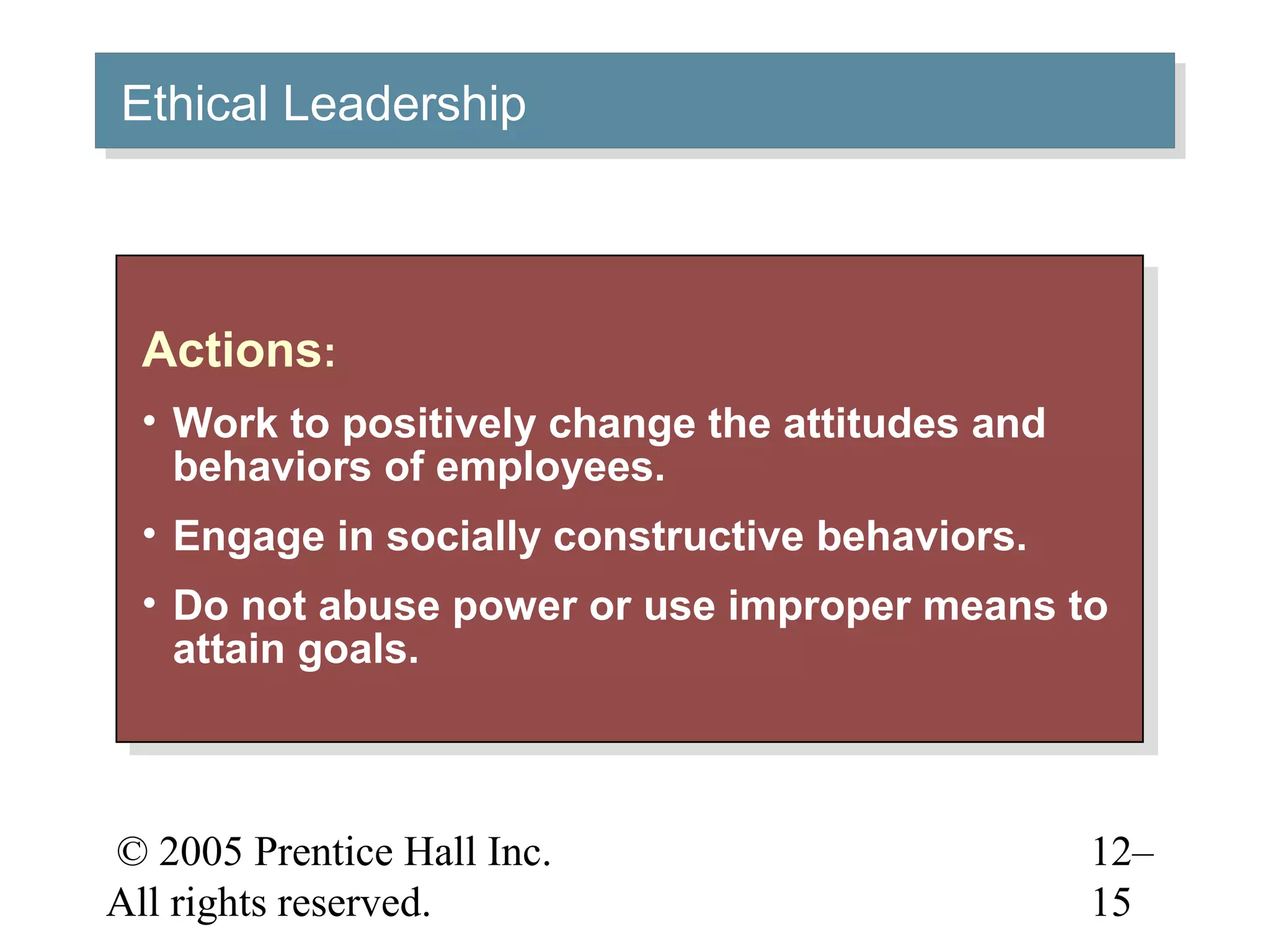 © 2005 Prentice Hall Inc.
All rights reserved.
12–
15
Actions:
• Work to positively change the attitudes and
behaviors of employees.
• Engage in socially constructive behaviors.
• Do not abuse power or use improper means to
attain goals.
Actions:
• Work to positively change the attitudes and
behaviors of employees.
• Engage in socially constructive behaviors.
• Do not abuse power or use improper means to
attain goals.
Ethical LeadershipEthical Leadership
 