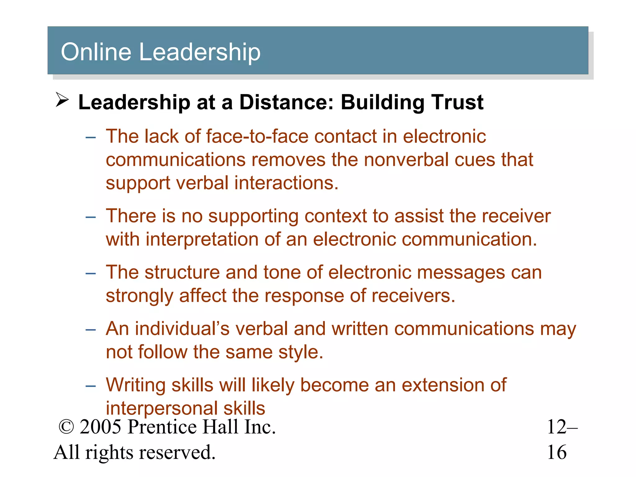© 2005 Prentice Hall Inc.
All rights reserved.
12–
16
Online LeadershipOnline Leadership
 Leadership at a Distance: Building Trust
– The lack of face-to-face contact in electronic
communications removes the nonverbal cues that
support verbal interactions.
– There is no supporting context to assist the receiver
with interpretation of an electronic communication.
– The structure and tone of electronic messages can
strongly affect the response of receivers.
– An individual’s verbal and written communications may
not follow the same style.
– Writing skills will likely become an extension of
interpersonal skills
 