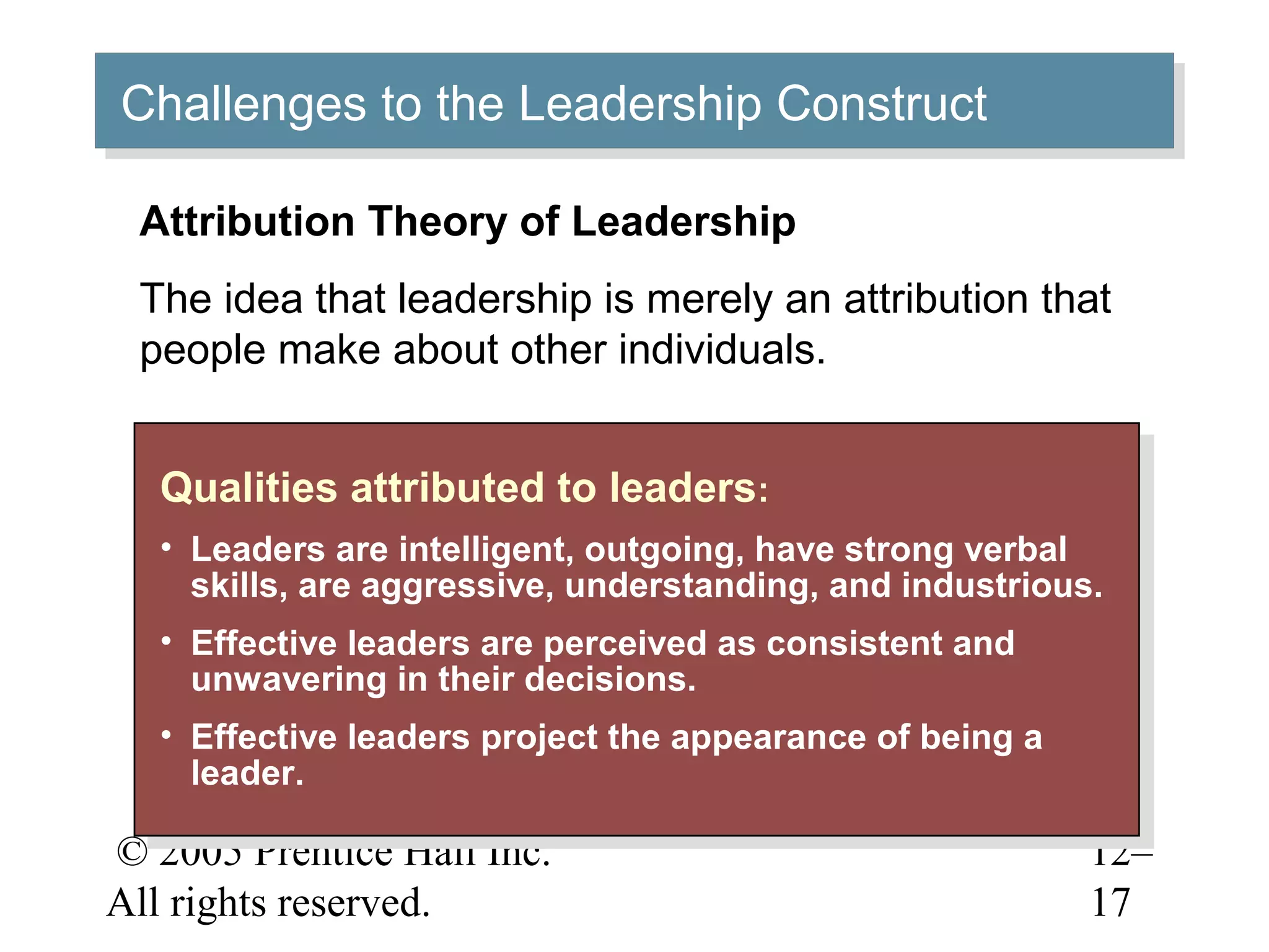 © 2005 Prentice Hall Inc.
All rights reserved.
12–
17
Challenges to the Leadership ConstructChallenges to the Leadership Construct
Qualities attributed to leaders:
• Leaders are intelligent, outgoing, have strong verbal
skills, are aggressive, understanding, and industrious.
• Effective leaders are perceived as consistent and
unwavering in their decisions.
• Effective leaders project the appearance of being a
leader.
Qualities attributed to leaders:
• Leaders are intelligent, outgoing, have strong verbal
skills, are aggressive, understanding, and industrious.
• Effective leaders are perceived as consistent and
unwavering in their decisions.
• Effective leaders project the appearance of being a
leader.
Attribution Theory of Leadership
The idea that leadership is merely an attribution that
people make about other individuals.
 
