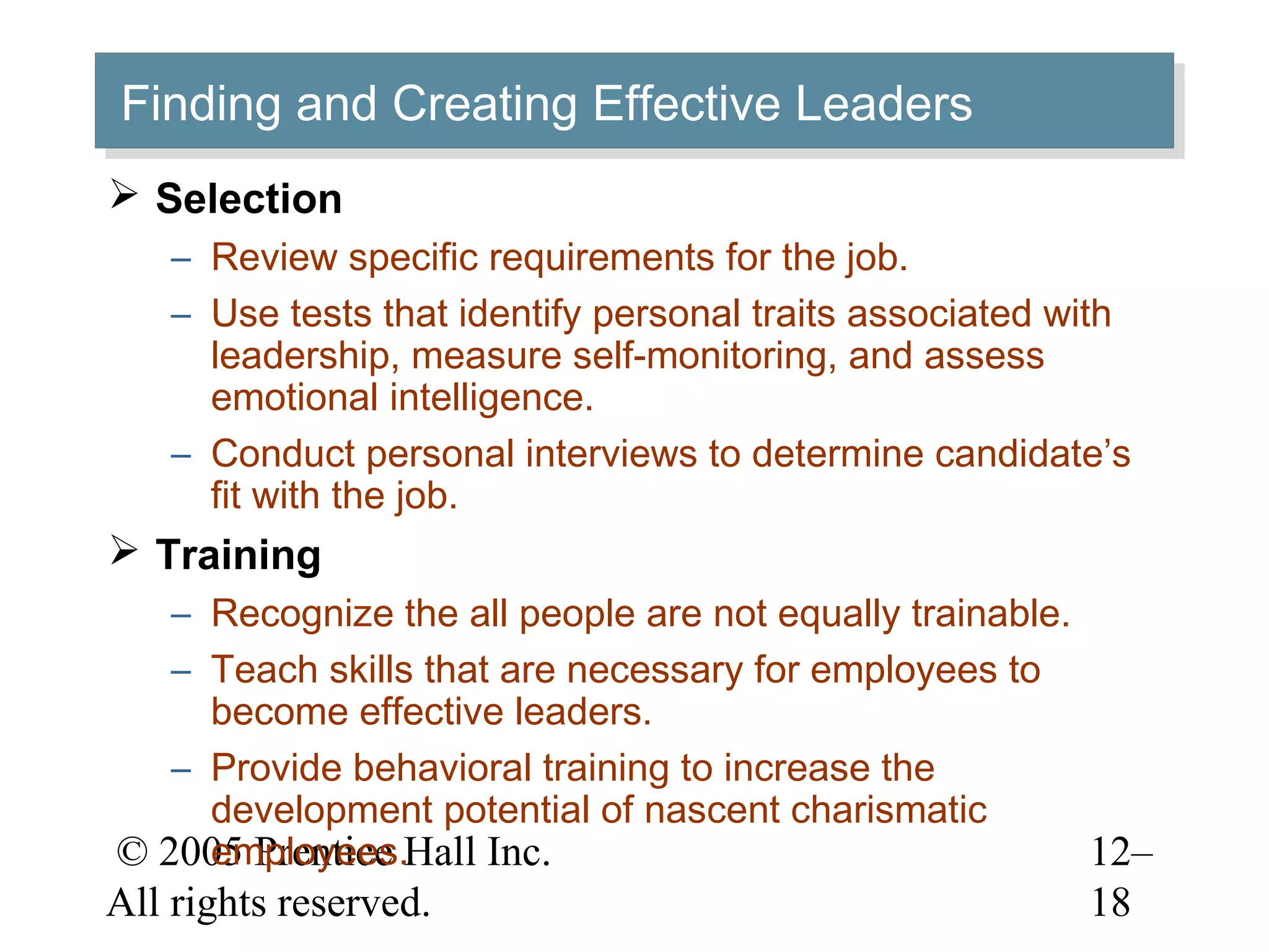 © 2005 Prentice Hall Inc.
All rights reserved.
12–
18
Finding and Creating Effective LeadersFinding and Creating Effective Leaders
 Selection
– Review specific requirements for the job.
– Use tests that identify personal traits associated with
leadership, measure self-monitoring, and assess
emotional intelligence.
– Conduct personal interviews to determine candidate’s
fit with the job.
 Training
– Recognize the all people are not equally trainable.
– Teach skills that are necessary for employees to
become effective leaders.
– Provide behavioral training to increase the
development potential of nascent charismatic
employees.
 
