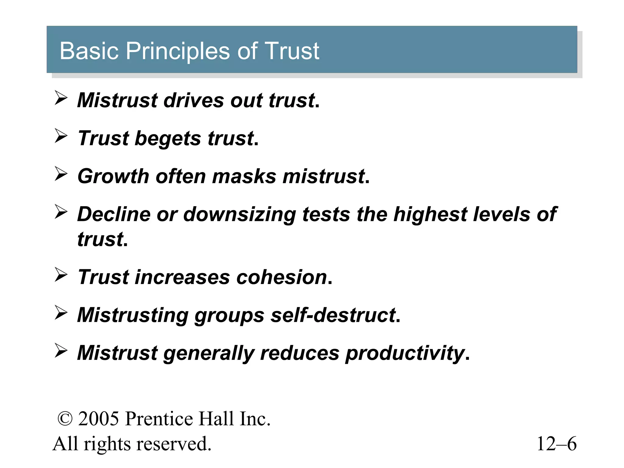 © 2005 Prentice Hall Inc.
All rights reserved. 12–6
Basic Principles of TrustBasic Principles of Trust
 Mistrust drives out trust.
 Trust begets trust.
 Growth often masks mistrust.
 Decline or downsizing tests the highest levels of
trust.
 Trust increases cohesion.
 Mistrusting groups self-destruct.
 Mistrust generally reduces productivity.
 
