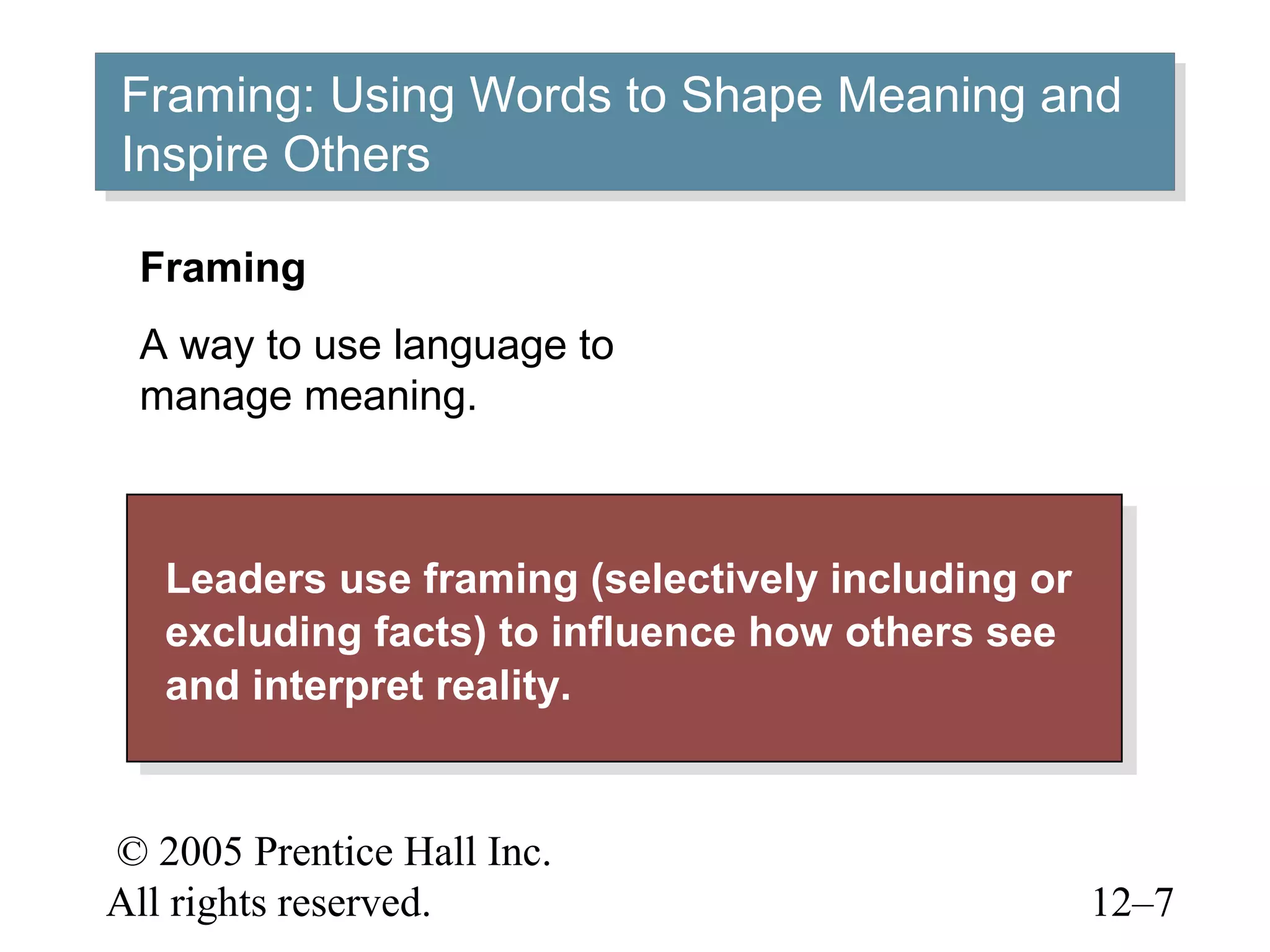 © 2005 Prentice Hall Inc.
All rights reserved. 12–7
Framing: Using Words to Shape Meaning and
Inspire Others
Framing: Using Words to Shape Meaning and
Inspire Others
Leaders use framing (selectively including or
excluding facts) to influence how others see
and interpret reality.
Leaders use framing (selectively including or
excluding facts) to influence how others see
and interpret reality.
Framing
A way to use language to
manage meaning.
 