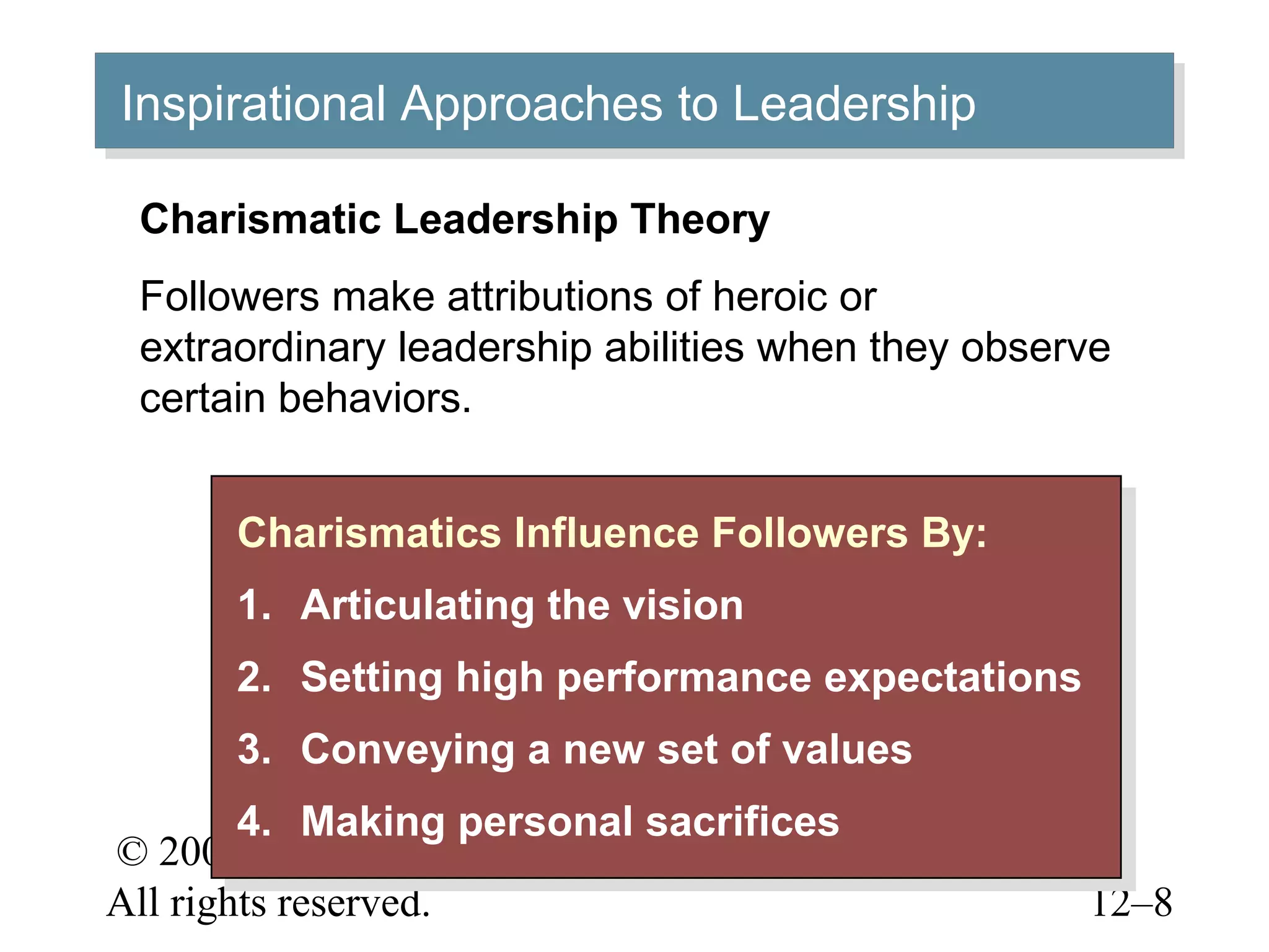 © 2005 Prentice Hall Inc.
All rights reserved. 12–8
Inspirational Approaches to LeadershipInspirational Approaches to Leadership
Charismatics Influence Followers By:
1. Articulating the vision
2. Setting high performance expectations
3. Conveying a new set of values
4. Making personal sacrifices
Charismatics Influence Followers By:
1. Articulating the vision
2. Setting high performance expectations
3. Conveying a new set of values
4. Making personal sacrifices
Charismatic Leadership Theory
Followers make attributions of heroic or
extraordinary leadership abilities when they observe
certain behaviors.
 