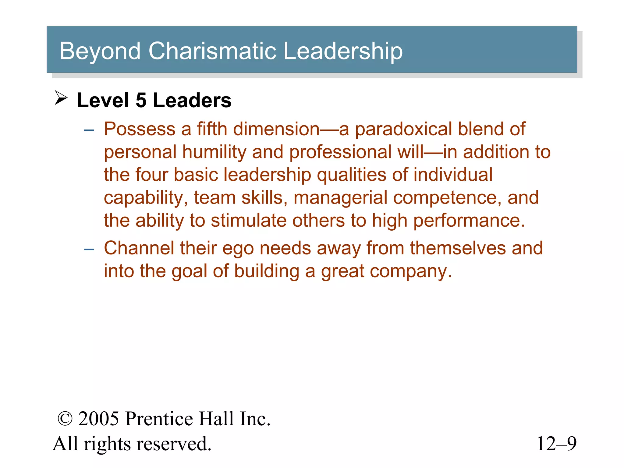 © 2005 Prentice Hall Inc.
All rights reserved. 12–9
Beyond Charismatic LeadershipBeyond Charismatic Leadership
 Level 5 Leaders
– Possess a fifth dimension—a paradoxical blend of
personal humility and professional will—in addition to
the four basic leadership qualities of individual
capability, team skills, managerial competence, and
the ability to stimulate others to high performance.
– Channel their ego needs away from themselves and
into the goal of building a great company.
 
