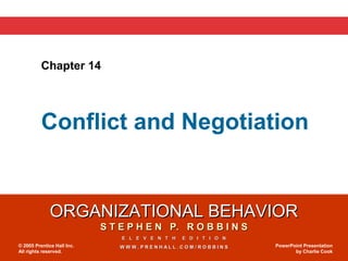 ORGANIZATIONAL BEHAVIORORGANIZATIONAL BEHAVIOR
S T E P H E N P. R O B B I N SS T E P H E N P. R O B B I N S
E L E V E N T H E D I T I O NE L E V E N T H E D I T I O N
W W W . P R E N H A L L . C O M / R O B B I N SW W W . P R E N H A L L . C O M / R O B B I N S© 2005 Prentice Hall Inc.
All rights reserved.
PowerPoint Presentation
by Charlie Cook
Chapter 14
Conflict and Negotiation
 