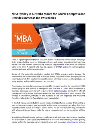 MBA Sydney in Australia Makes the Course Compress and
Provides Immense Job Possibilities
There is a growing demand for an MBA's or master’s in business administration nowadays.
And a private, holding his or her MBA degree from a well-known graduate school, is an icing
on the cake. the scholars from such top institutes bag profitable offers from the company
world in no time. A student who may be a pass out of MBA Sydney in Australia gets an
inspiring welcome within the enterprises.
Almost all the universities/institutes conduct the MBAs program today. because the
phenomenon of globalization took a practical shape, the planet stated emerging into an
enormous market. This results in increased business activities. Services and the products are
being received and sent all throughout the continent.
This situation has posed an enormous command for the experts within the industries. In MBA
Sydney program, the syllabus is arranged in such how that it covers all vital elements of
business. Nowadays, students wish to pursue their Higher Education studies from a far-off
country and hold a degree that is well worth the time and value that is spent thereon. The
courses in universities/institutes of the Australia of are well organizes and measured.
Therefore, MBA Sydney in Australia is in many students list.
In this fast-moving world, students usually oppose to choose future courses. One is willing to
start out earning money as soon as possible and for them, such courses are a bar. Therefore,
students wish to pursue their higher studies from a far-off country which may provide one
with a licensed degree also as make the course compact which can be completed within a
year.
MBA Sydney offers all at once and thus is preferred by all. Such new inventions and therefore
the preparation of latest syllabus for MBA courses are taken after analysing the new growing
trends within the business market. Students who wish to pursue MBA Program without
 