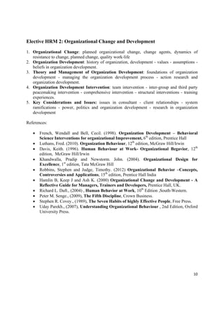 Elective HRM 2: Organizational Change and Development

1. Organizational Change: planned organizational change, change agents, dynamics of
   resistance to change, planned change, quality work-life
2. Organization Development: history of organization, development - values - assumptions -
   beliefs in organization development.
3. Theory and Management of Organization Development: foundations of organization
   development - managing the organization development process - action research and
   organization development.
4. Organization Development Intervention: team intervention - inter-group and third party
   peacemaking intervention - comprehensive intervention - structural interventions - training
   experiences.
5. Key Considerations and Issues: issues in consultant - client relationships - system
   ramifications - power, politics and organization development - research in organization
   development

References:

       French, Wendall and Bell, Cecil. (1998). Organization Development – Behavioral
        Science Interventions for organizational Improvement, 6th edition, Prentice Hall
       Luthans, Fred. (2010). Organization Behaviour, 12th edition, McGraw Hill/Irwin
       Davis, Keith. (1996). Human Behaviour at Work- Organizational Begavior, 12th
        edition, McGraw Hill/Irwin
       Khandwalla, Pradip and Newstorm. John. (2004). Organizational Design for
        Excellence, 1st edition, Tata McGraw Hill
       Robbins, Stephen and Judge, Timothy. (2012) Organizational Behavior –Concepts,
        Controversies and Applications, 15th edition, Prentice Hall India
       Hamlin B, Keep J and Ash K. (2000) Organizational Change and Development - A
        Reflective Guide for Managers, Trainers and Developers, Prentice Hall, UK.
       Richard L. Daft., (2004) , Human Behavior at Work, 10th Edition ,South-Western.
       Peter M. Senge., (2009), The Fifth Discipline, Crown Business.
       Stephen R. Covey., (1989), The Seven Habits of highly Effective People, Free Press.
       Uday Parekh., (2007), Understanding Organizational Behaviour , 2nd Edition, Oxford
        University Press.




                                                                                           10 

 
 